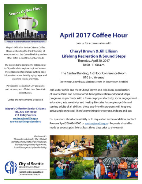 Click here to open the PDF flyer for the April 20, 2017 Mayor's Office for Senior Citizens coffee hour, featuring Cheryl Brown, Lifelong Recreation, and Jill Ellison, Sound Steps, both with Seattle Parks and Recreation department. For more information, contact the Mayor's Office for Senior Citizens at 206-684-0500 or seniors at seattle dot gov.